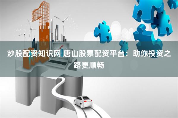 炒股配资知识网 唐山股票配资平台：助你投资之路更顺畅