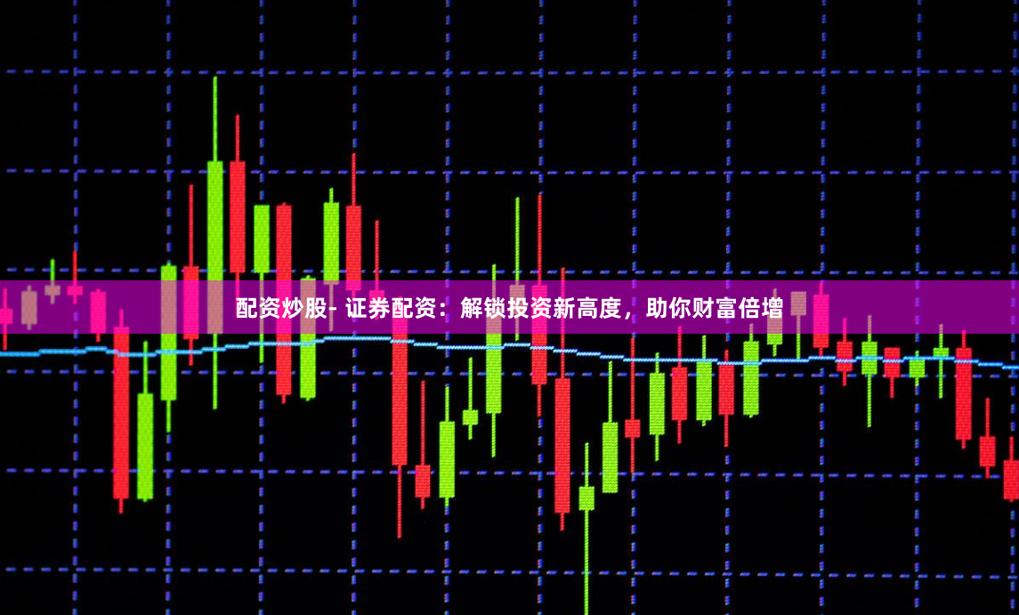 配资炒股- 证券配资：解锁投资新高度，助你财富倍增