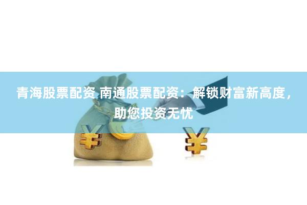 青海股票配资 南通股票配资：解锁财富新高度，助您投资无忧