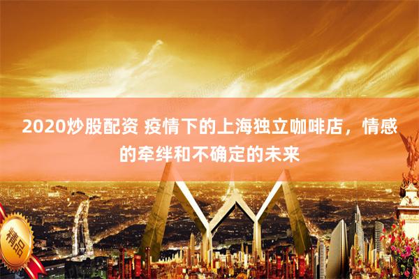 2020炒股配资 疫情下的上海独立咖啡店，情感的牵绊和不确定的未来