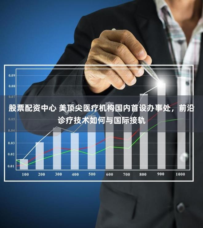 股票配资中心 美顶尖医疗机构国内首设办事处，前沿诊疗技术如何与国际接轨