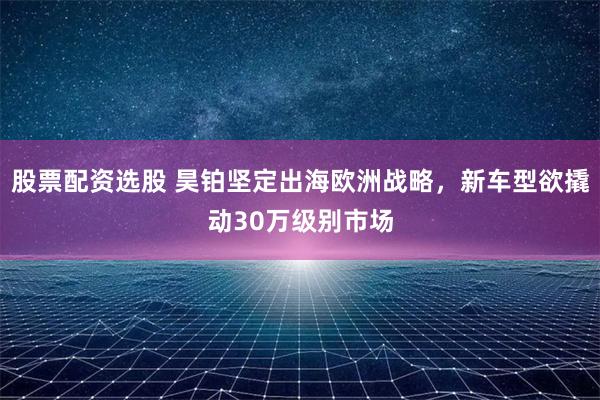 股票配资选股 昊铂坚定出海欧洲战略，新车型欲撬动30万级别市场