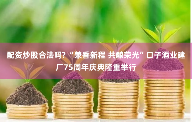 配资炒股合法吗? “兼香新程 共酿荣光”口子酒业建厂75周年庆典隆重举行