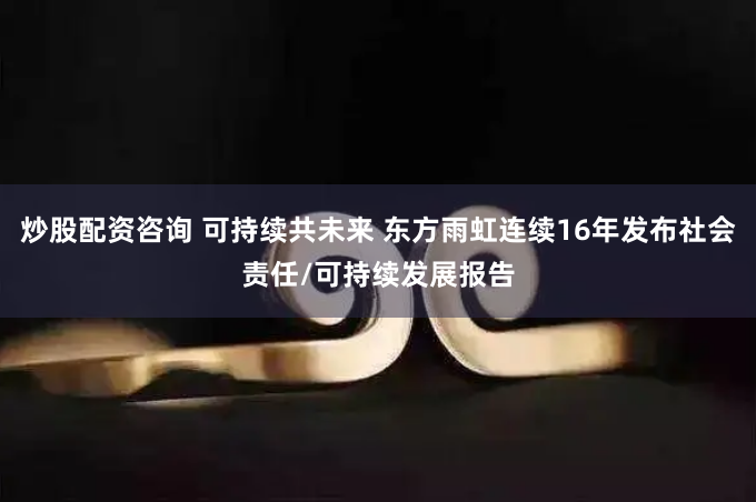 炒股配资咨询 可持续共未来 东方雨虹连续16年发布社会责任/可持续发展报告