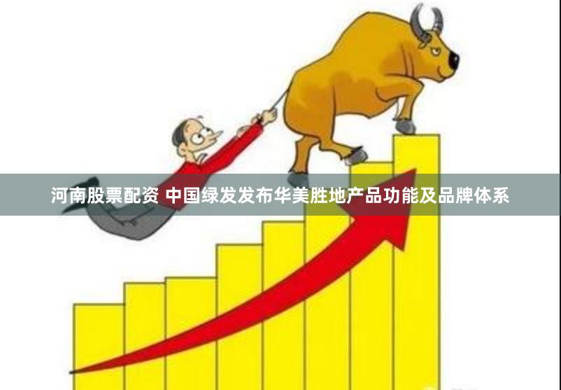 河南股票配资 中国绿发发布华美胜地产品功能及品牌体系