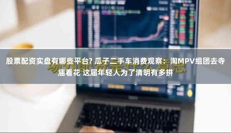 股票配资实盘有哪些平台? 瓜子二手车消费观察：淘MPV组团去寺庙看花 这届年轻人为了清明有多拼