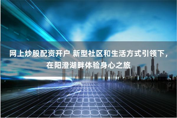 网上炒股配资开户 新型社区和生活方式引领下，在阳澄湖畔体验身心之旅
