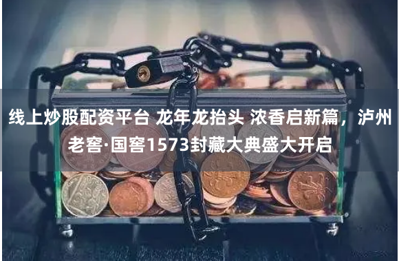 线上炒股配资平台 龙年龙抬头 浓香启新篇，泸州老窖·国窖1573封藏大典盛大开启