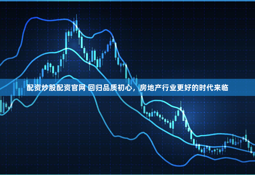 配资炒股配资官网 回归品质初心，房地产行业更好的时代来临