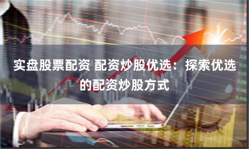实盘股票配资 配资炒股优选：探索优选的配资炒股方式