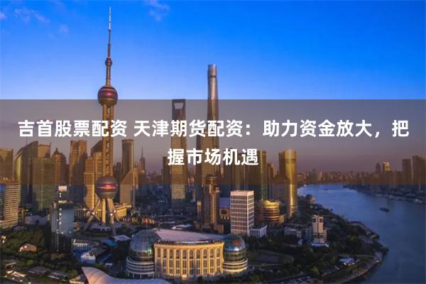 吉首股票配资 天津期货配资：助力资金放大，把握市场机遇