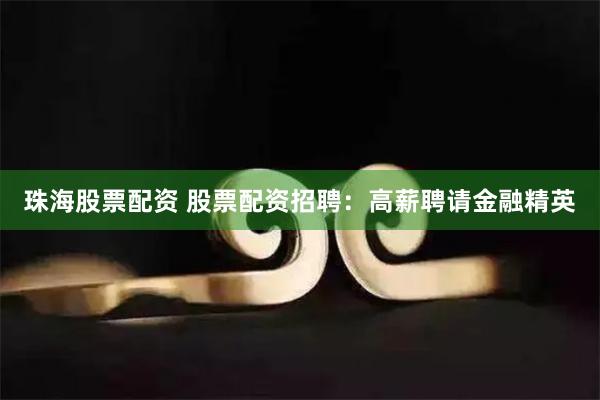 珠海股票配资 股票配资招聘：高薪聘请金融精英