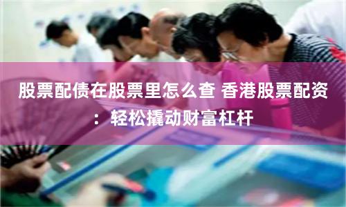 股票配债在股票里怎么查 香港股票配资：轻松撬动财富杠杆