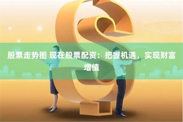 股票走势图 现在股票配资：把握机遇，实现财富增值