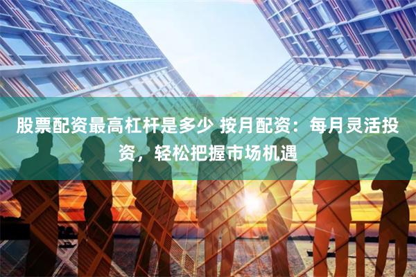 股票配资最高杠杆是多少 按月配资:每月灵活投资,轻松把握市场机遇