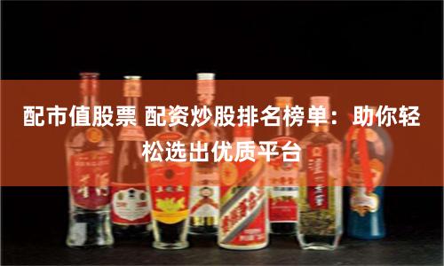 配市值股票 配资炒股排名榜单：助你轻松选出优质平台