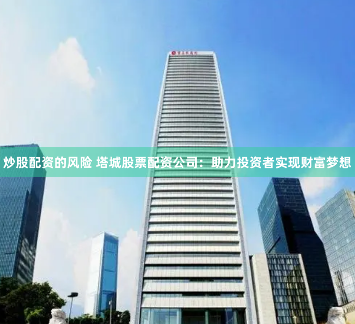 炒股配资的风险 塔城股票配资公司：助力投资者实现财富梦想