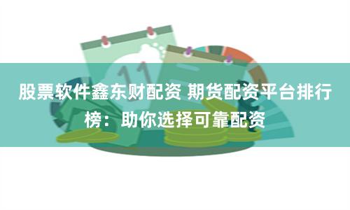 股票软件鑫东财配资 期货配资平台排行榜：助你选择可靠配资