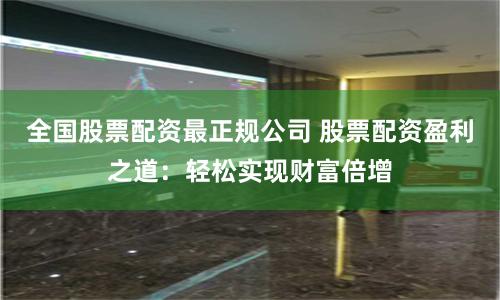 全国股票配资最正规公司 股票配资盈利之道：轻松实现财富倍增