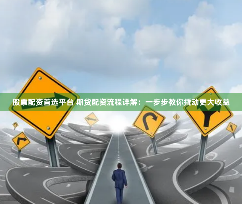 股票配资首选平台 期货配资流程详解：一步步教你撬动更大收益