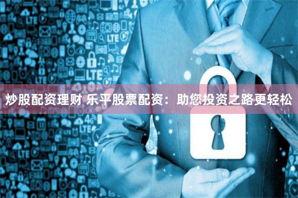 炒股配资理财 乐平股票配资:助您投资之路更轻松
