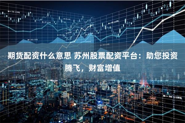 期货配资什么意思 苏州股票配资平台:助您投资腾飞,财富增值