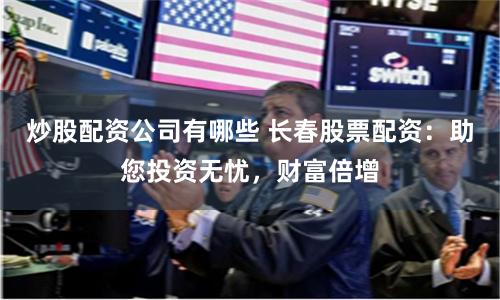 炒股配资公司有哪些 长春股票配资：助您投资无忧，财富倍增