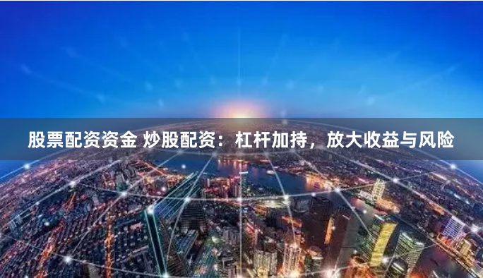 股票配资资金 炒股配资:杠杆加持,放大收益与风险
