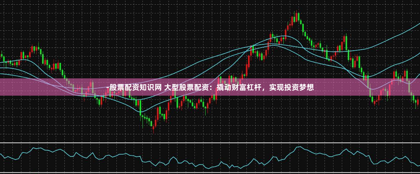 -股票配资知识网 大型股票配资：撬动财富杠杆，实现投资梦想