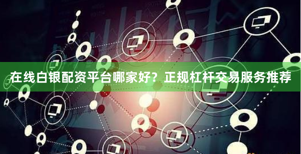 在线白银配资平台哪家好？正规杠杆交易服务推荐