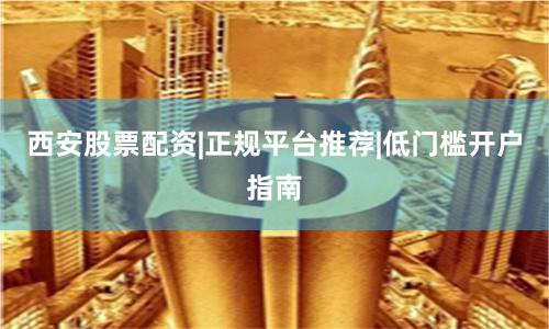 西安股票配资|正规平台推荐|低门槛开户指南