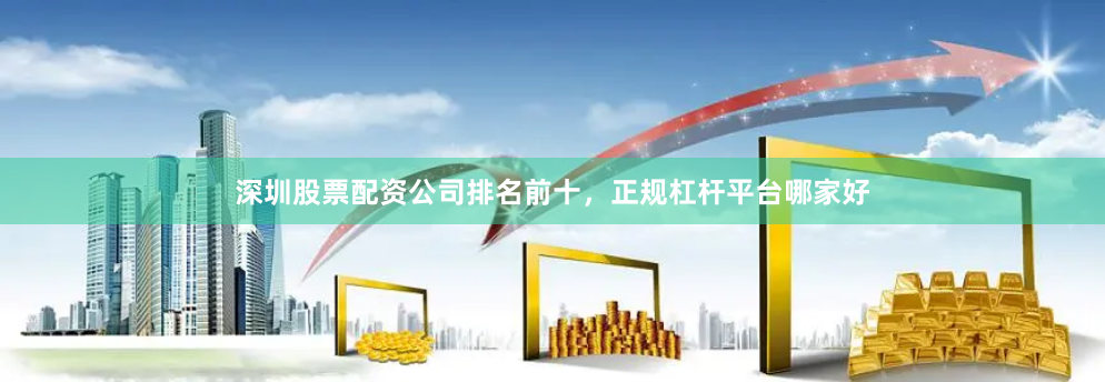 深圳股票配资公司排名前十，正规杠杆平台哪家好