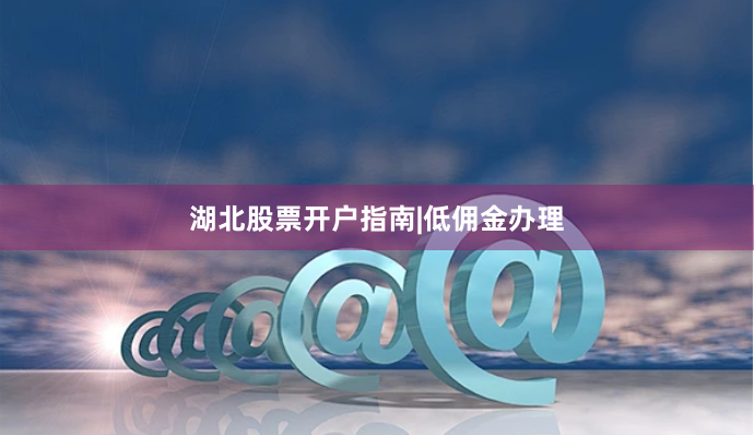湖北股票开户指南|低佣金办理